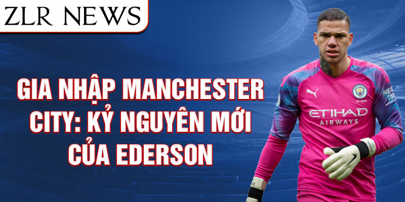 Gia nhập manchester city: kỷ nguyên mới của ederson