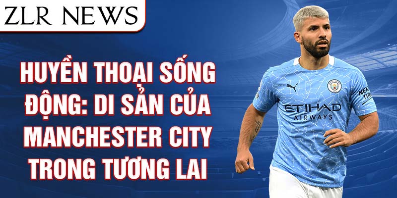 Huyền thoại sống động: di sản của manchester city trong tương lai