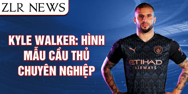 Kyle Walker: Hình mẫu cầu thủ chuyên nghiệp