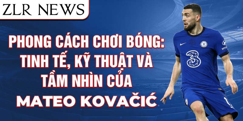 Phong cách chơi bóng: Tinh tế, kỹ thuật và tầm nhìn của Mateo Kovačić