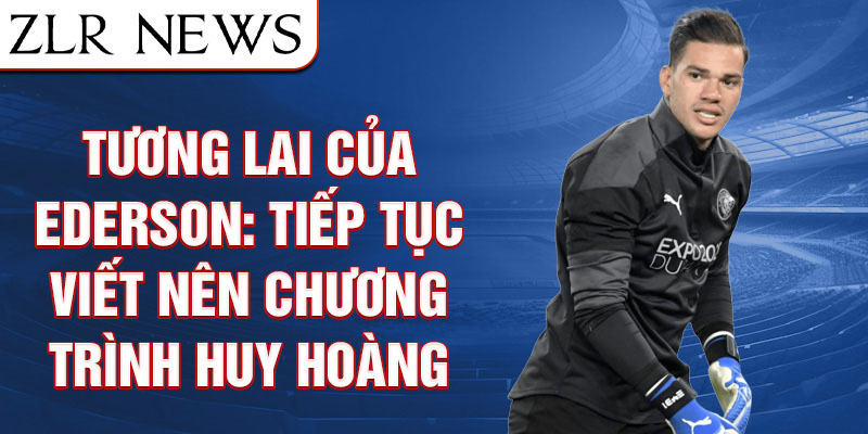 Tương Lai Của Ederson: Tiếp Tục Viết Nên Chương Trình Huy Hoàng