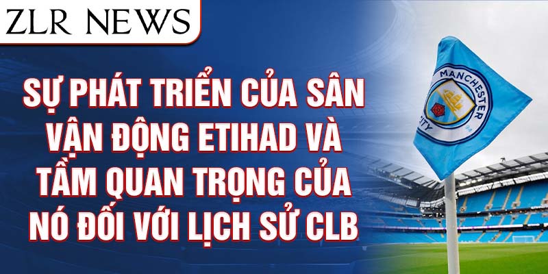 Sự phát triển của sân vận động Etihad và tầm quan trọng của nó đối với lịch sử CLB