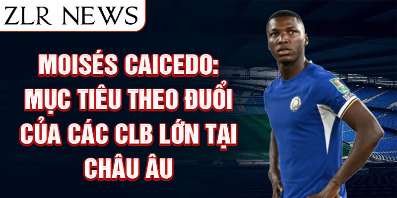 Moisés Caicedo: Mục tiêu theo đuổi của các CLB lớn tại Châu Âu