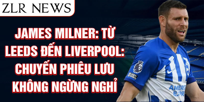 James Milner: Từ Leeds đến Liverpool: chuyến phiêu lưu không ngừng nghỉ