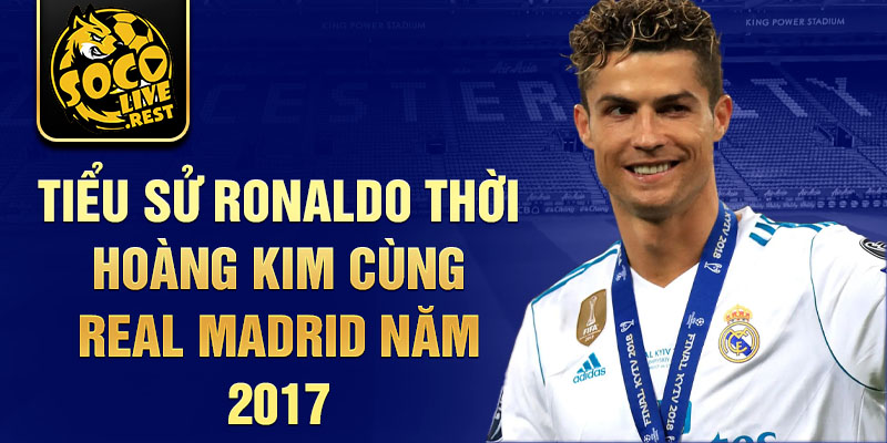 Tiểu sử Ronaldo thời hoàng kim cùng Real Madrid năm 2017