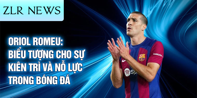 Oriol Romeu: biểu tượng cho sự kiên trì và nỗ lực trong bóng đá